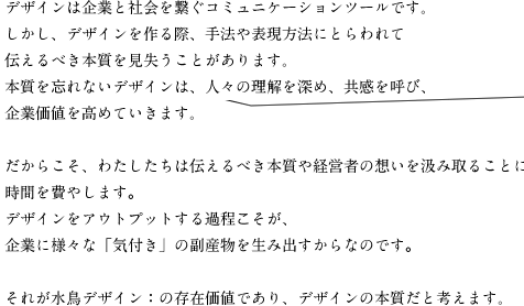 デザインは企業と社会を繋ぐコミュニケーションツールです。しかし、デザインを作る際、手法や表現方法にとらわれて伝えるべき本質を見失うことがあります。本質を忘れないデザインは、人々の理解を深め、共感を呼び、企業価値を高めていきます。だからこそ、わたしたちは伝えるべき本質や経営者の想いを汲み取ることに時間を費やします。デザインをアウトプットする過程こそが、企業に様々な「気付き」の副産物を生み出すからなのです。それが水鳥デザイン：の存在価値であり、デザインの本質だと考えます。